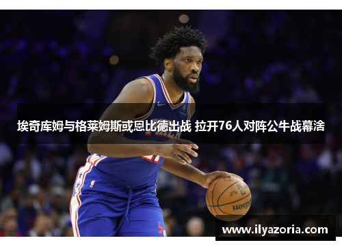 埃奇库姆与格莱姆斯或恩比德出战 拉开76人对阵公牛战幕涻